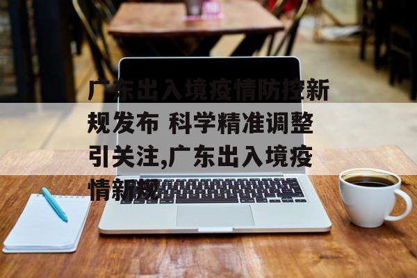 广东出入境疫情防控新规发布 科学精准调整引关注,广东出入境疫情新规