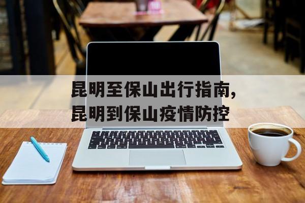昆明至保山出行指南,昆明到保山疫情防控 昆明至保山出行指南,昆明到保山疫情防控