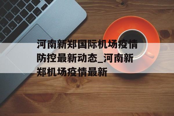 河南新郑国际机场疫情防控最新动态_河南新郑机场疫情最新